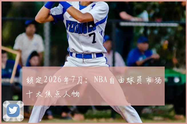 锁定2026年7月：NBA自由球员市场十大焦点人物
