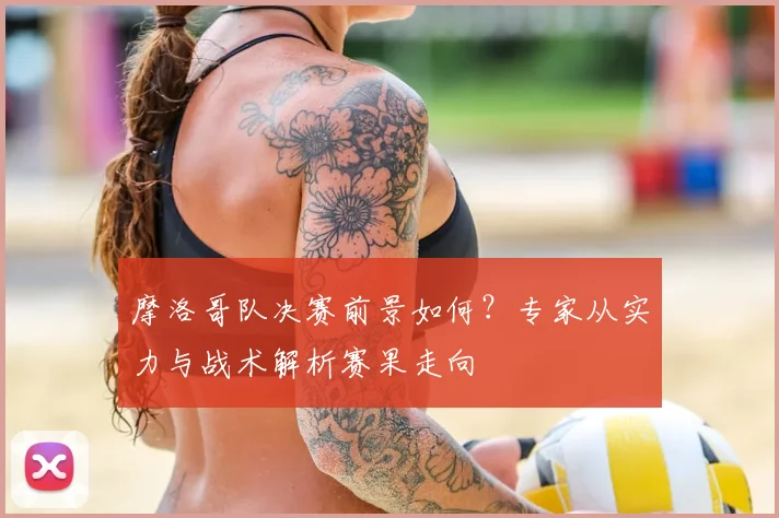 摩洛哥队决赛前景如何?专家从实力与战术解析赛果走向
