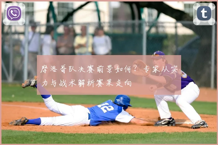 摩洛哥队决赛前景如何？专家从实力与战术解析赛果走向