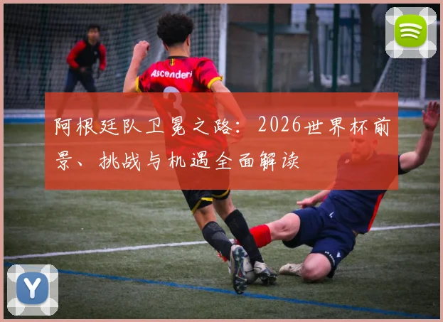 阿根廷队卫冕之路：2026世界杯前景、挑战与机遇全面解读