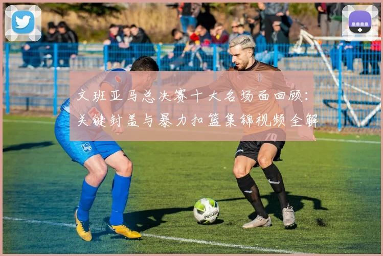 文班亚马总决赛十大名场面回顾:关键封盖与暴力扣篮集锦视频全解析