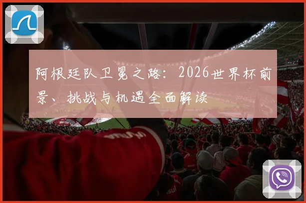 阿根廷队卫冕之路:2026世界杯前景、挑战与机遇全面解读