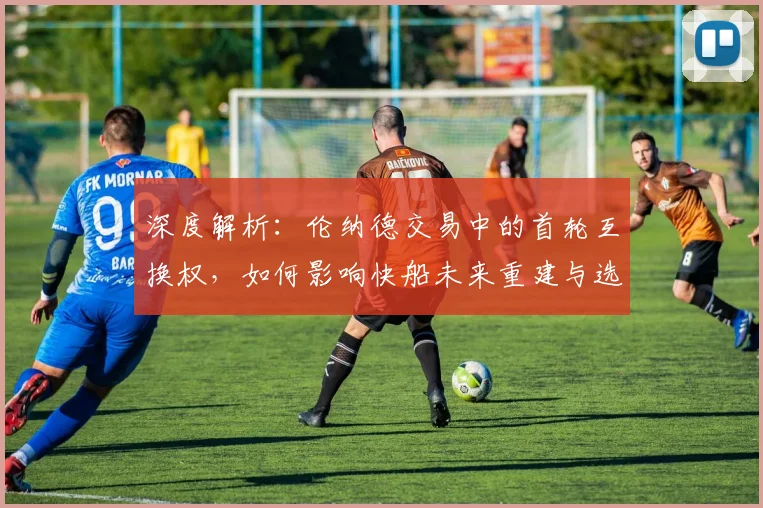 深度解析：伦纳德交易中的首轮互换权，如何影响快船未来重建与选秀策略