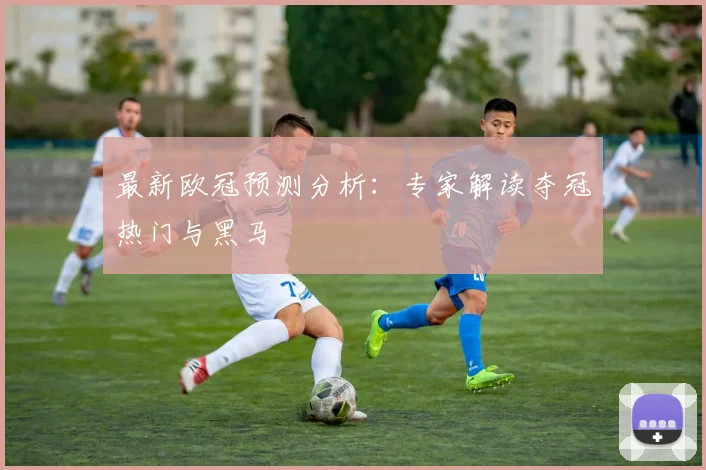 最新欧冠预测分析:专家解读夺冠热门与黑马