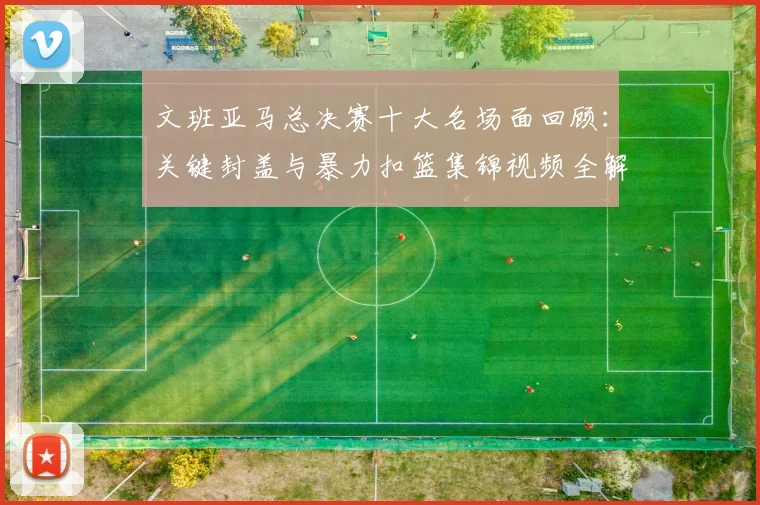 文班亚马总决赛十大名场面回顾：关键封盖与暴力扣篮集锦视频全解析