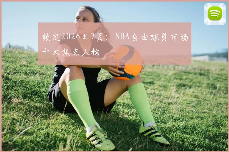 锁定2026年7月:NBA自由球员市场十大焦点人物